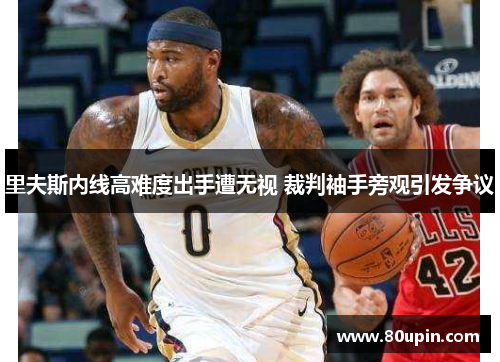 里夫斯内线高难度出手遭无视 裁判袖手旁观引发争议